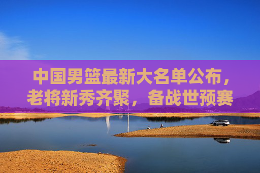 中国男篮最新大名单公布，老将新秀齐聚，备战世预赛展现新面貌，中国男篮最新大名单公布，老将新秀齐聚备战世预赛