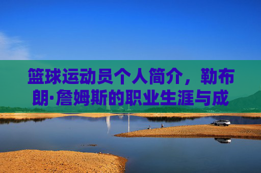 篮球运动员个人简介，勒布朗·詹姆斯的职业生涯与成就概述，勒布朗·詹姆斯，篮球运动员职业生涯与成就概述