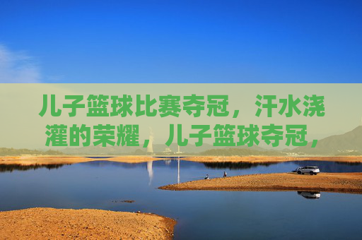 儿子篮球比赛夺冠,汗水浇灌的荣耀,儿子篮球夺冠,汗水浇灌的荣耀