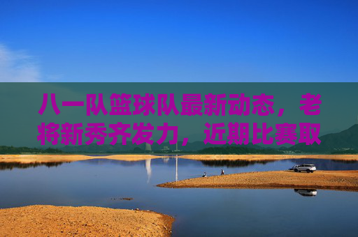 八一队篮球队最新动态，老将新秀齐发力，近期比赛取胜展现军人竞技风采，八一男篮最新动态，老将新秀齐发力，近期比赛取胜尽显军人竞技风采