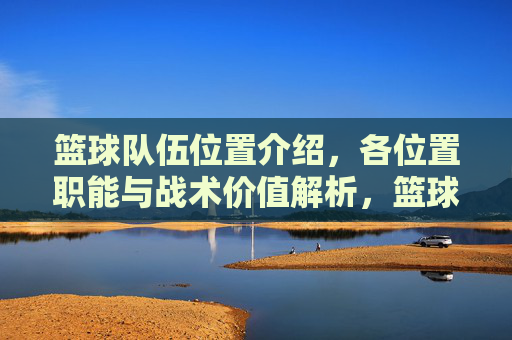 篮球队伍位置介绍，各位置职能与战术价值解析，篮球各位置职能与战术价值解析，位置角色详解及战术应用分析