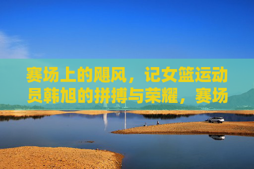 赛场上的飓风，记女篮运动员韩旭的拼搏与荣耀，赛场上的飓风，记女篮运动员韩旭的拼搏与荣耀
