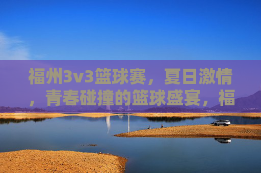 福州3v3篮球赛，夏日激情，青春碰撞的篮球盛宴，福州3v3篮球赛，夏日激情，青春碰撞的篮球盛宴