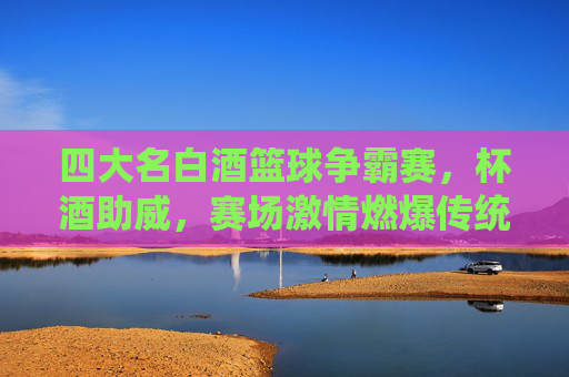 四大名白酒篮球争霸赛，杯酒助威，赛场激情燃爆传统与现代的碰撞，四大名白酒篮球争霸赛，杯酒助威，激情燃爆传统与现代的碰撞