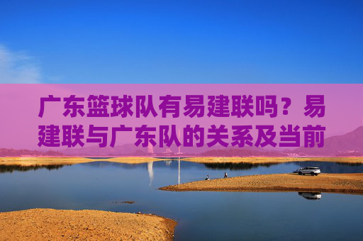 广东篮球队有易建联吗？易建联与广东队的关系及当前归属解析，广东篮球队有易建联吗？易建联与广东队的关系及当前归属解析