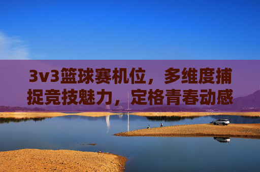 3v3篮球赛机位,多维度捕捉竞技魅力,定格青春动感瞬间,3v3篮球赛机位,多维度捕捉竞技魅力,定格青春动感瞬间