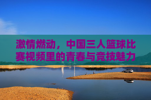 激情燃动，中国三人篮球比赛视频里的青春与竞技魅力，激情燃动，中国三人篮球比赛视频里的青春与竞技魅力