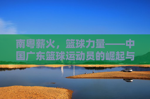 南粤薪火，篮球力量——中国广东篮球运动员的崛起与时代印记，南粤薪火，篮球力量——中国广东篮球运动员的崛起与时代印记