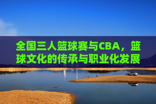 全国三人篮球赛与CBA，篮球文化的传承与职业化发展交融，全国三人篮球赛与CBA，篮球文化传承与职业化发展的交融