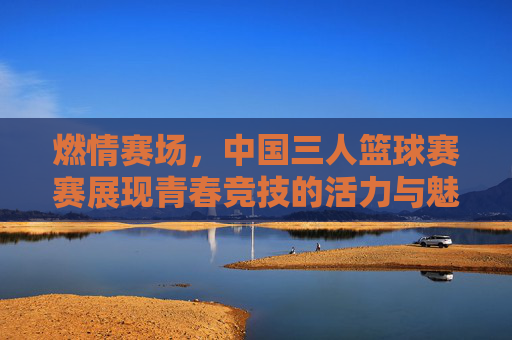 燃情赛场，中国三人篮球赛赛展现青春竞技的活力与魅力，燃情赛场，中国三人篮球赛展现青春竞技的活力与魅力