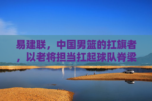 易建联，中国男篮的扛旗者，以老将担当扛起球队脊梁，易建联，中国男篮的扛旗者，以老将担当扛起球队脊梁