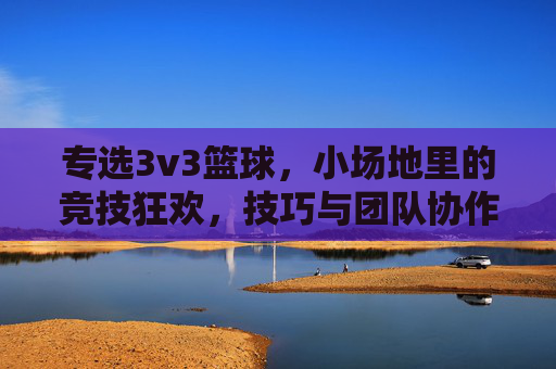 专选3v3篮球，小场地里的竞技狂欢，技巧与团队协作的完美碰撞，3v3篮球，小场地里的竞技狂欢，技巧与团队协作的完美碰撞