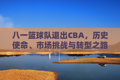 八一篮球队退出CBA,历史使命、市场挑战与转型之路的抉择,八一篮球队退出CBA,历史使命的终结与市场挑战下的转型抉择