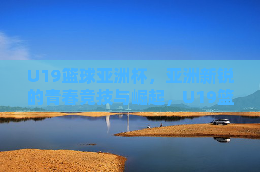 U19篮球亚洲杯，亚洲新锐的青春竞技与崛起，U19篮球亚洲杯，亚洲新锐的青春竞技与崛起
