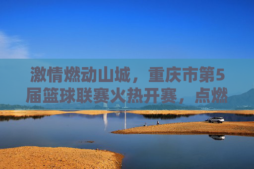 激情燃动山城,重庆市第5届篮球联赛火热开赛,点燃全民运动新热潮