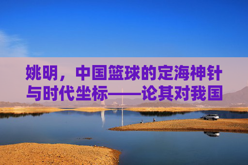 姚明，中国篮球的定海神针与时代坐标——论其对我国篮球运动的深远影响，姚明，中国篮球的定海神针与时代坐标——论其对我国篮球运动的深远影响