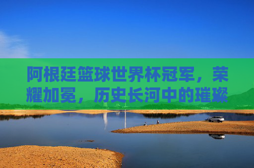 阿根廷篮球世界杯冠军，荣耀加冕，历史长河中的璀璨篇章，阿根廷篮球世界杯冠军，荣耀加冕，历史长河中的璀璨篇章