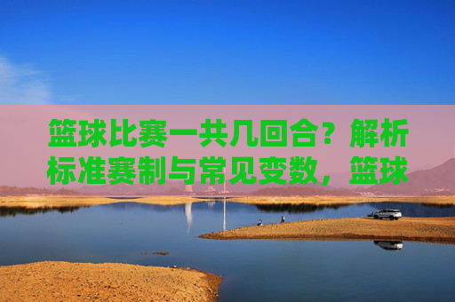 篮球比赛一共几回合？解析标准赛制与常见变数，篮球比赛一共几回合？解析标准赛制与常见变数