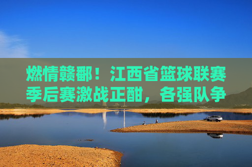 燃情赣鄱！江西省篮球联赛季后赛激战正酣，各强队争夺荣耀巅峰，燃情赣鄱！江西省篮球联赛季后赛激战正酣，各强队争夺荣耀巅峰