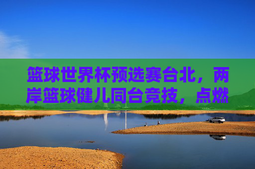篮球世界杯预选赛台北，两岸篮球健儿同台竞技，点燃青春激情与体育精神，篮球世界杯预选赛台北，两岸篮球健儿同台竞技，点燃青春激情与体育精神