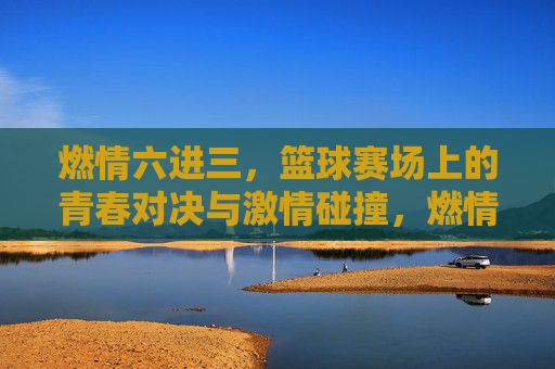 燃情六进三,篮球赛场上的青春对决与激情碰撞,燃情六进三,篮球赛场上的青春对决与激情碰撞