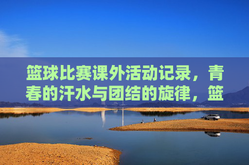 篮球比赛课外活动记录，青春的汗水与团结的旋律，篮球比赛课外活动记录，青春的汗水与团结的旋律