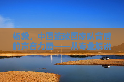 杨毅，中国篮球国家队背后的声音力量——从专业解说到国家队支持，他的篮球情怀与专业精神，杨毅，中国篮球国家队背后的声音力量——从专业解说到国家队支持，他的篮球情怀与专业精神