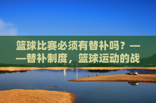 篮球比赛必须有替补吗？——替补制度，篮球运动的战术杠杆与生命线，篮球比赛必须有替补吗？——替补制度，篮球运动的战术杠杆与生命线