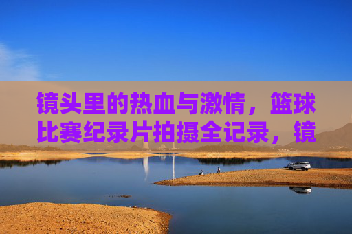 镜头里的热血与激情，篮球比赛纪录片拍摄全记录，镜头里的热血与激情，篮球比赛纪录片拍摄全记录