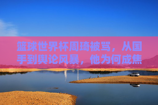篮球世界杯周琦被骂，从国手到舆论风暴，他为何成焦点？篮球世界杯周琦被骂，从国手到舆论风暴，他为何成焦点？