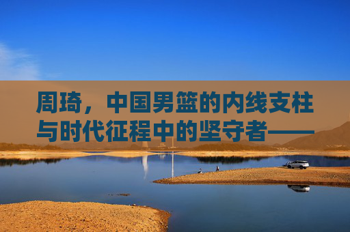 周琦，中国男篮的内线支柱与时代征程中的坚守者——从青训到国家队，他的故事是中国篮球的缩影，周琦，中国男篮内线支柱与时代征程坚守者——从青训到国家队，其故事是中国篮球的缩影