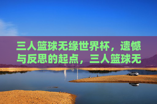 三人篮球无缘世界杯，遗憾与反思的起点，三人篮球无缘世界杯，遗憾与反思的起点
