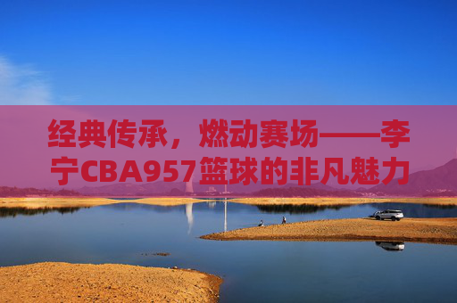 经典传承，燃动赛场——李宁CBA957篮球的非凡魅力，经典传承，燃动赛场——李宁CBA957篮球的非凡魅力