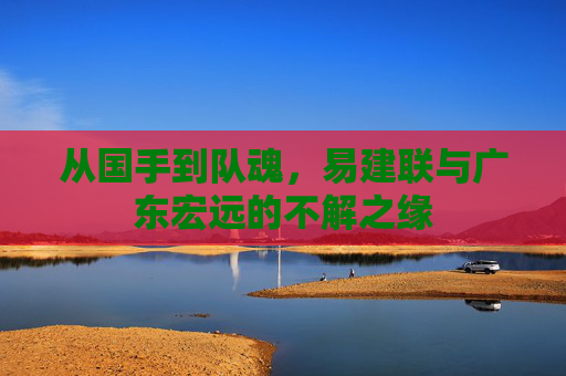 从国手到队魂,易建联与广东宏远的不解之缘