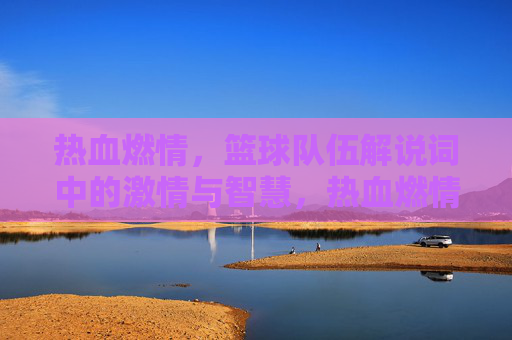 热血燃情，篮球队伍解说词中的激情与智慧，热血燃情，篮球队伍解说词中的激情与智慧
