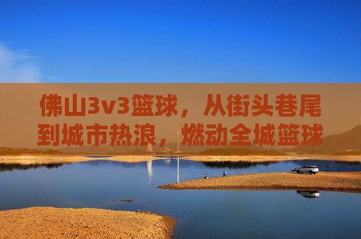 佛山3v3篮球,从街头巷尾到城市热浪,燃动全城篮球激情,佛山3v3篮球,从街头巷尾到城市热浪,燃动全城篮球激情