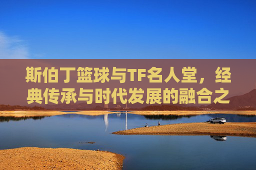斯伯丁篮球与TF名人堂，经典传承与时代发展的融合之路，斯伯丁与TF名人堂，经典传承与时代发展的融合之路