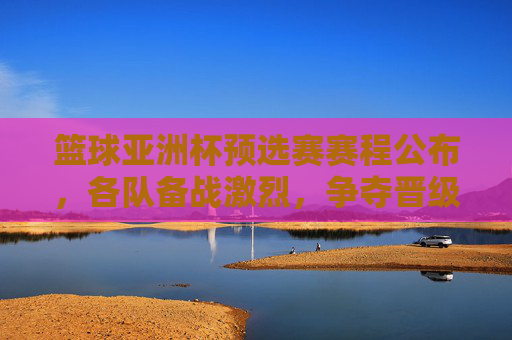 篮球亚洲杯预选赛赛程公布,各队备战激烈,争夺晋级名额,篮球亚洲杯预选赛赛程公布 各队备战激烈争夺晋级名额