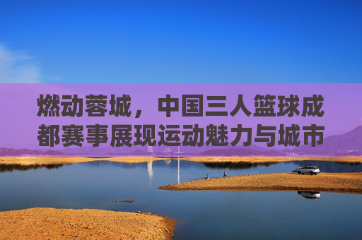 燃动蓉城，中国三人篮球成都赛事展现运动魅力与城市活力
