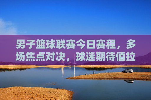 男子篮球联赛今日赛程，多场焦点对决，球迷期待值拉满，男子篮球联赛今日赛程，多场焦点对决，球迷期待值拉满
