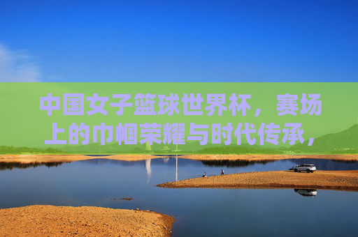 中国女子篮球世界杯，赛场上的巾帼荣耀与时代传承，中国女子篮球世界杯，赛场上的巾帼荣光与时代传承