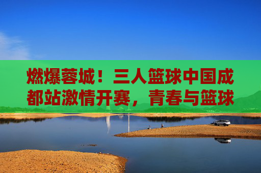 燃爆蓉城!三人篮球中国成都站激情开赛,青春与篮球的碰撞点燃城市活力,燃爆蓉城!三人篮球中国成都站激情开赛,青春与篮球的碰撞点燃城市活力