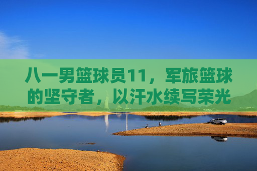 八一男篮球员11，军旅篮球的坚守者，以汗水续写荣光，八一男篮球员11，军旅篮球的坚守者，以汗水续写荣光