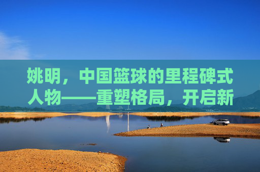 姚明，中国篮球的里程碑式人物——重塑格局，开启新纪元，姚明，中国篮球的里程碑式人物——重塑格局，开启新纪元