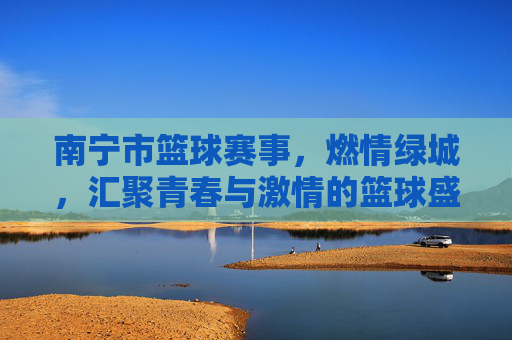 南宁市篮球赛事,燃情绿城,汇聚青春与激情的篮球盛宴,南宁市篮球赛事,燃情绿城,汇聚青春与激情的篮球盛宴