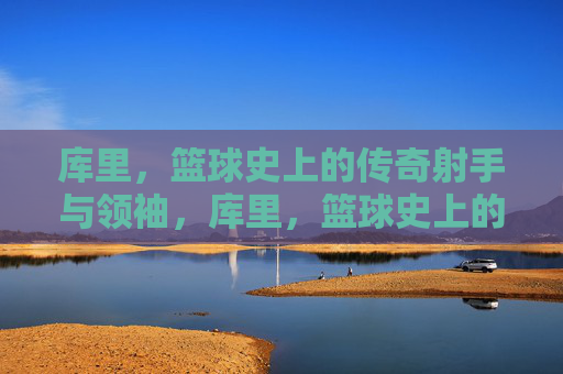 库里,篮球史上的传奇射手与领袖,库里,篮球史上的传奇射手与领袖