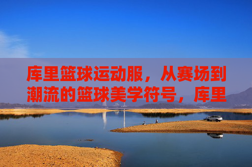 库里篮球运动服,从赛场到潮流的篮球美学符号,库里篮球运动服,从赛场到潮流的篮球美学符号