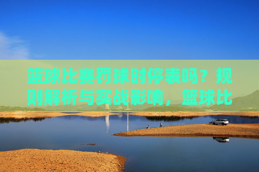 篮球比赛罚球时停表吗？规则解析与实战影响，篮球比赛罚球时停表吗？规则解析与实战影响
