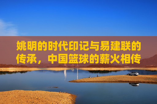 姚明的时代印记与易建联的传承，中国篮球的薪火相传，姚明的时代印记与易建联的传承，中国篮球的薪火相传
