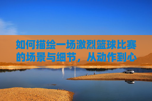 如何描绘一场激烈篮球比赛的场景与细节，从动作到心理的生动刻画，如何描绘激烈篮球比赛的场景与细节，从动作到心理的生动刻画